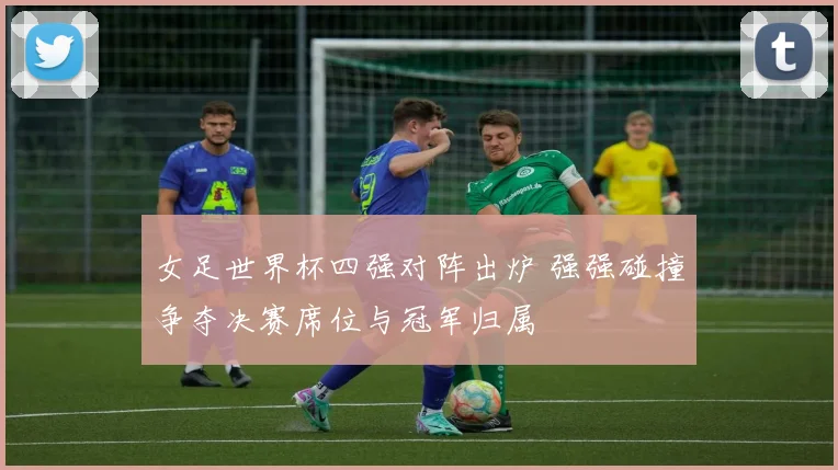 女足世界杯四强对阵出炉 强强碰撞争夺决赛席位与冠军归属